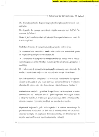 Referencial de Competências
32
Capítulo 1
a descrição das tarefas do gestor de projeto (descrição dos elementos de com-
petência);
a descrição dos graus de competência exigidos para cada nível da IPMA (Ta-
xonomia, Apêndice 4);
descrição do modo de valorização do nível de competência em uma escala de
0 a 10 (Capítulo3).
No ICB os elementos de competência estão agrupados em três séries:
20 elementos de competência técnica relacionados com a matéria de gestão
de projetos em que os proﬁssionais trabalham;
15 elementos de competência comportamental de acordo com os relacio-
namentos pessoais entre indivíduos e grupos geridos em projetos, programas e
portfólios;
11 elementos de competência contextual relacionados com a interação da
equipe no contexto do projeto e com a organização em que este se insere.
Para cada elemento da competência são avaliados o conhecimento e a experiên-
cia com a utilização de uma escala de 0 (não tem competência) a 10 (máximo
absoluto). Os valores entre estes dois extremos estão deﬁnidos no Capítulo 3.
Conhecimento não é só a capacidade de reproduzir corretamente fatos, mas tam-
bém relacioná-los, saber como aplicar a gestão de projetos em situações práticas
e interpretar métodos. A evidência de que um indivíduo detém o nível de conhe-
cimento requerido é normalmente obtida por respostas às perguntas.
O gestor de projetos não ganha muita experiência se executar o mesmo tipo de
projeto durante muitos anos. Ele deve aplicar o conhecimento em várias situa-
ções (por exemplo, em projetos de dimensões distintas, em diferentes tipos de
projeto, organizações, áreas organizacionais e/ou culturais).
Versão exclusiva p/ uso em Instituções de Ensino
 