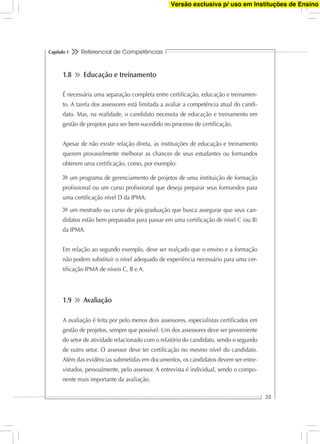 Referencial de Competências
33
Capítulo 1
1.8 Educação e treinamento
É necessária uma separação completa entre certiﬁcação, educação e treinamen-
to. A tarefa dos assessores está limitada a avaliar a competência atual do candi-
dato. Mas, na realidade, o candidato necessita de educação e treinamento em
gestão de projetos para ser bem-sucedido no processo de certiﬁcação.
Apesar de não existir relação direta, as instituições de educação e treinamento
querem provavelmente melhorar as chances de seus estudantes ou formandos
obterem uma certiﬁcação, como, por exemplo:
um programa de gerenciamento de projetos de uma instituição de formação
proﬁssional ou um curso proﬁssional que deseja preparar seus formandos para
uma certiﬁcação nível D da IPMA;
um mestrado ou curso de pós-graduação que busca assegurar que seus can-
didatos estão bem preparados para passar em uma certiﬁcação de nível C (ou B)
da IPMA.
Em relação ao segundo exemplo, deve ser realçado que o ensino e a formação
não podem substituir o nível adequado de experiência necessário para uma cer-
tiﬁcação IPMA de níveis C, B e A.
1.9 Avaliação
A avaliação é feita por pelo menos dois assessores, especialistas certiﬁcados em
gestão de projetos, sempre que possível. Um dos assessores deve ser proveniente
do setor de atividade relacionado com o relatório do candidato, sendo o segundo
de outro setor. O assessor deve ter certiﬁcação no mesmo nível do candidato.
Além das evidências submetidas em documentos, os candidatos devem ser entre-
vistados, pessoalmente, pelo assessor. A entrevista é individual, sendo o compo-
nente mais importante da avaliação.
Versão exclusiva p/ uso em Instituções de Ensino
 