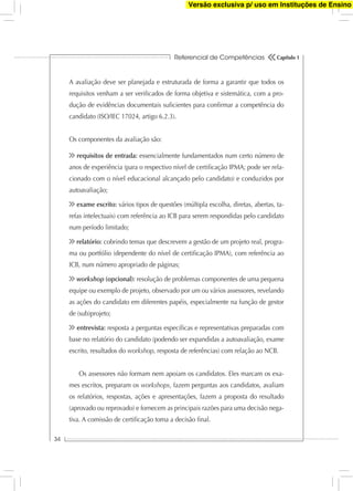 Referencial de Competências
34
Capítulo 1
A avaliação deve ser planejada e estruturada de forma a garantir que todos os
requisitos venham a ser veriﬁcados de forma objetiva e sistemática, com a pro-
dução de evidências documentais suﬁcientes para conﬁrmar a competência do
candidato (ISO/IEC 17024, artigo 6.2.3).
Os componentes da avaliação são:
requisitos de entrada: essencialmente fundamentados num certo número de
anos de experiência (para o respectivo nível de certiﬁcação IPMA; pode ser rela-
cionado com o nível educacional alcançado pelo candidato) e conduzidos por
autoavaliação;
exame escrito: vários tipos de questões (múltipla escolha, diretas, abertas, ta-
refas intelectuais) com referência ao ICB para serem respondidas pelo candidato
num período limitado;
relatório: cobrindo temas que descrevem a gestão de um projeto real, progra-
ma ou portfólio (dependente do nível de certiﬁcação IPMA), com referência ao
ICB, num número apropriado de páginas;
workshop (opcional): resolução de problemas componentes de uma pequena
equipe ou exemplo de projeto, observado por um ou vários assessores, revelando
as ações do candidato em diferentes papéis, especialmente na função de gestor
de (sub)projeto;
entrevista: resposta a perguntas especíﬁcas e representativas preparadas com
base no relatório do candidato (podendo ser expandidas a autoavaliação, exame
escrito, resultados do workshop, resposta de referências) com relação ao NCB.
Os assessores não formam nem apoiam os candidatos. Eles marcam os exa-
mes escritos, preparam os workshops, fazem perguntas aos candidatos, avaliam
os relatórios, respostas, ações e apresentações, fazem a proposta do resultado
(aprovado ou reprovado) e fornecem as principais razões para uma decisão nega-
tiva. A comissão de certiﬁcação toma a decisão ﬁnal.
Versão exclusiva p/ uso em Instituções de Ensino
 