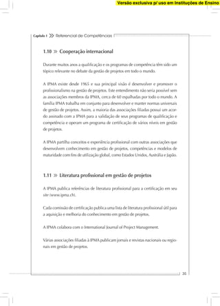 Referencial de Competências
35
Capítulo 1
1.10 Cooperação internacional
Durante muitos anos a qualiﬁcação e os programas de competência têm sido um
tópico relevante no debate da gestão de projetos em todo o mundo.
A IPMA existe desde 1965 e sua principal visão é desenvolver e promover o
proﬁssionalismo na gestão de projetos. Este entendimento não seria possível sem
as associações membros da IPMA, cerca de 60 espalhadas por todo o mundo. A
família IPMA trabalha em conjunto para desenvolver e manter normas universais
de gestão de projetos. Assim, a maioria das associações ﬁliadas possui um acor-
do assinado com a IPMA para a validação de seus programas de qualiﬁcação e
competência e operam um programa de certiﬁcação de vários níveis em gestão
de projetos.
A IPMA partilha conceitos e experiência proﬁssional com outras associações que
desenvolvem conhecimento em gestão de projetos, competências e modelos de
maturidade com ﬁns de utilização global, como Estados Unidos, Austrália e Japão.
1.11 Literatura proﬁssional em gestão de projetos
A IPMA publica referências de literatura proﬁssional para a certiﬁcação em seu
site (www.ipma.ch).
Cada comissão de certiﬁcação publica uma lista de literatura proﬁssional útil para
a aquisição e melhoria do conhecimento em gestão de projetos.
A IPMA colabora com o International Journal of Project Management.
Várias associações ﬁliadas à IPMA publicam jornais e revistas nacionais ou regio-
nais em gestão de projetos.
Versão exclusiva p/ uso em Instituções de Ensino
 