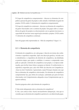 Referencial de Competências
39
Capítulo 2
Grupo de competências comportamentais – descreve os elementos de com-
petência pessoal do gestor de projeto e cobre atitudes e habilidades do gestor de
projetos. O ICB contém 15 elementos de competência comportamental.
Grupo de competências contextuais – descreve os elementos de competência
do gestor relacionados com o contexto do projeto. Este grupo cobre as compe-
tências do gestor de projetos no relacionamento com os gestores funcionais e a
capacidade de funcionar numa organização orientada a projetos. O ICB contém
11 elementos de competência contextual.
Estes três grupos estão representados no “olho da competência” (Figura 1.1).
2.2 Elemento de competência
O elemento de competência, em cada grupo, é descrito em termos dos conhe-
cimentos e experiência requeridos. Após uma descrição genérica, iniciada com
o entendimento e a importância do elemento de competência, são detalhadas
as possíveis etapas, para ajudar o candidato e o assessor a compreender como
pode ser aplicado o elemento de competência num projeto, e os tópicos ende-
reçados, para facilitar futura leitura e pesquisa na Internet. O conhecimento e a
experiência requeridos para cada nível IPMA são descritos em Competências-
-chave no nível. Finalmente, é apresentada a seção Principais relações com, que
lista os elementos de competência relacionados. Os elementos de competência
comportamental são, para efeitos de avaliação, sustentados por pares de frases
relacionadas com Comportamentos adequados versus Comportamentos que re-
querem melhoria.
Possíveis perguntas sobre cada elemento de competência:
P. Não existe sobreposição entre os elementos de competência?
R. Sim, com certeza existe. Haverá inevitavelmente sobreposição, visto que se
considera que os elementos de competência pertencem a um determinado grupo.
Versão exclusiva p/ uso em Instituções de Ensino
 
