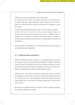 Referencial de Competências
40
Capítulo 2
P. Todos os elementos de competência têm o mesmo peso?
R. É suposto que sim. Porém uma situação de projeto ou um tipo especíﬁco
de projeto pode tornar alguns elementos cruciais. Além disso, existe mais li-
teratura ou conhecimento para alguns dos elementos de competência do que
para outros.
P. Os elementos de competência podem guiar na forma de gerir um projeto?
R. Não, o ICB não é um livro de receitas de como executar projetos. No
entanto a descrição das possíveis etapas pode ajudar o candidato a aplicar e
implementar a competência. Os tópicos endereçados ajudam o candidato a
encontrar literatura relevante para melhorar a aprendizagem do elemento de
competência.
Os 46 elementos de competência são considerados essenciais na descrição de
uma gestão de projetos competente.
2.3 Referencial de competência
A IPMA é construída com base nas práticas e no comprometimento de cerca de
60 associações nacionais de gerenciamento de projetos e respeita as diferenças
culturais nacionais. Isto signiﬁca que deve existir espaço para adicionar uma se-
ção nacional para cada elemento de competência, assim como acrescentar ele-
mentos de competência para reﬂetir qualquer diferença cultural.
A IPMA garante, ainda, que os certiﬁcados atribuídos por um país são válidos
em qualquer lugar. Isto requer uma base de harmonização sólida dos sistemas
de certiﬁcação nacionais. Os proﬁssionais de gestão de projetos devem ter
capacidade de gerir com sucesso em diferentes organizações, setores econô-
micos e países.
Para lidar com esse balanceamento de interesses o ICB é considerado compulsó-
rio, sendo permitidas diversas adições.
Versão exclusiva p/ uso em Instituções de Ensino
 