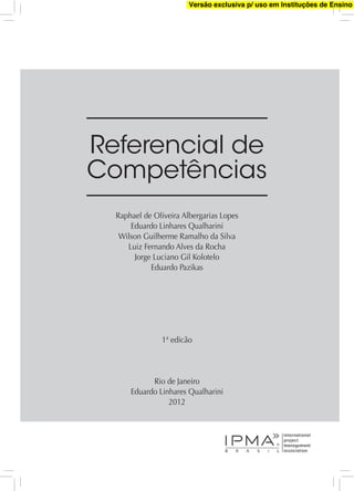 Referencial de
Competências
Raphael de Oliveira Albergarias Lopes
Eduardo Linhares Qualharini
Wilson Guilherme Ramalho da Silva
Luiz Fernando Alves da Rocha
Jorge Luciano Gil Kolotelo
Eduardo Pazikas
1ª edicão
Rio de Janeiro
Eduardo Linhares Qualharini
2012
Versão exclusiva p/ uso em Instituções de Ensino
 