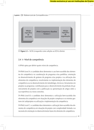 Referencial de Competências
41
Capítulo 2
2.4 Nível de competência
A IPMA optou por deﬁnir quatro níveis de competência.
IPMA Level A: o candidato deve demonstrar o uso bem-sucedido dos elemen-
tos de competência na coordenação de programas e/ou portfólios; orientação
no desenvolvimento de gestores de programa e/ou projeto e na utilização dos
elementos de competência; envolvimento na implementação dos elementos de
competência ou no desenvolvimento de metodologia, técnicas e ferramentas em
projetos ou programas; contribuição para o desenvolvimento da proﬁssão de ge-
renciamento de projetos com a publicação ou apresentação de artigos sobre a
sua experiência ou novos conceitos.
IPMA Level B: o candidato deve demonstrar a utilização bem-sucedida dos
elementos de competência em situações de projeto complexas e se orientou ges-
tores de (sub)projetos na utilização e implementação da competência.
IPMA Level C: o candidato deve demonstrar a utilização bem-sucedida dos ele-
mentos de competência em situações de projeto com complexidade limitada e se
necessita de orientação no desenvolvimento futuro do elemento de competência.
Figura 2.1 – NCB (à esquerda) como adições ao ICB (à direita)
IPMA Competence Baseline
Version 3
Adição
especíﬁca
de
associada
Adição
especíﬁca
de
organização
Versão exclusiva p/ uso em Instituções de Ensino
 