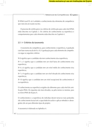 Referencial de Competências
42
Capítulo 2
IPMA Level D: só é validado o conhecimento dos elementos de competência
(por meio de um exame escrito).
O processo de certiﬁcação e os critérios de certiﬁcação para cada nível IPMA
estão descritos no Capítulo 3. Os critérios de conhecimento ou experiência e
comportamentos para cada elemento estão descritos no Capítulo 4.
2.5 Critérios da taxonomia
A taxonomia da competência, para conhecimento e experiência, é graduada
com base numa escala de 0 a 10. A graduação para cada elemento de competên-
cia segue os seguintes critérios:
0 signiﬁca que o candidato não tem conhecimento e/ou experiência;
1 a 3 signiﬁca que o candidato tem um nível baixo de conhecimento e/ou
experiência;
4 a 6 signiﬁca que o candidato tem um nível médio de conhecimento e/ou
experiência;
7 a 9 signiﬁca que o candidato tem um nível elevado de conhecimento e/ou
experiência;
10 signiﬁca que o candidato tem um nível excepcional de conhecimento e/
ou experiência.
O conhecimento ou experiência exigidos são diferentes para cada nível de certi-
ﬁcação IPMA. Os requisitos são mais elevados, ou pelo menos os mesmos, para
os níveis IPMA de D para A.
O conhecimento e a experiência do indivíduo devem tornar-se mais profundos
(do conhecimento factual até a capacidade de avaliar e aplicar métodos) e abran-
gentes (de um para diferentes tipos de projeto).
A taxonomia é elaborada no Apêndice 4.
Versão exclusiva p/ uso em Instituções de Ensino
 