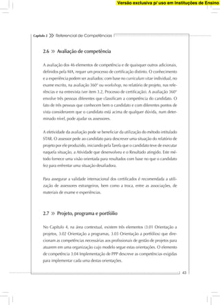 Referencial de Competências
43
Capítulo 2
2.6 Avaliação de competência
A avaliação dos 46 elementos de competência e de quaisquer outros adicionais,
deﬁnidos pela MA, requer um processo de certiﬁcação distinto. O conhecimento
e a experiência podem ser avaliados: com base no curriculum vitae individual, no
exame escrito, na avaliação 360° ou workshop, no relatório de projeto, nas refe-
rências e na entrevista (ver item 3.2, Processo de certiﬁcação). A avaliação 360°
envolve três pessoas diferentes que classiﬁcam a competência do candidato. O
fato de três pessoas que conhecem bem o candidato e com diferentes pontos de
vista considerarem que o candidato está acima de qualquer dúvida, num deter-
minado nível, pode ajudar os assessores.
A efetividade da avaliação pode se beneﬁciar da utilização do método intitulado
STAR. O assessor pede ao candidato para descrever uma situação do relatório de
projeto por ele produzido, iniciando pelaTarefa que o candidato teve de executar
naquela situação, a Atividade que desenvolveu e o Resultado atingido. Este mé-
todo fornece uma visão orientada para resultados com base no que o candidato
fez para enfrentar uma situação desaﬁadora.
Para assegurar a validade internacional dos certiﬁcados é recomendada a utili-
zação de assessores estrangeiros, bem como a troca, entre as associações, de
materiais de exame e experiências.
2.7 Projeto, programa e portfólio
No Capítulo 4, na área contextual, existem três elementos (3.01 Orientação a
projetos, 3.02 Orientação a programas, 3.03 Orientação a portfólios) que dire-
cionam as competências necessárias aos proﬁssionais de gestão de projetos para
atuarem em uma organização cujo modelo segue estas orientações. O elemento
de competência 3.04 Implementação de PPP descreve as competências exigidas
para implementar cada uma destas orientações.
Versão exclusiva p/ uso em Instituções de Ensino
 