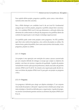 Referencial de Competências
44
Capítulo 2
Esse capítulo deﬁne projeto, programa e portfólio, assim como o inter-relacio-
namento entre estes três conceitos.
Para a IPMA distinguir um candidato Level A de um Level B é fundamental
assegurar que os termos projeto, programa e portfólio estejam bem conceitua-
dos. Um candidato IPMA Level A tem que demonstrar a utilização efetiva dos
elementos de conhecimento na direção de programas e/ou portfólios dentro do
contexto da organização e com relação à estratégia organizacional.
Um portfólio pode conter tanto projetos como programas. No ICB, portfólio
quer dizer uma carteira de programas, uma carteira de projetos ou ambos. Da
mesma forma, gestor de portfólio, bem como outros termos relacionados, inclui
programas, projetos ou ambos.
2.7.1 Projeto
Um projeto é uma operação com restrições de custos e prazos caracterizada
por um conjunto deﬁnido de entregas (o escopo que cumpre os objetivos do
projeto), com base em normas e requisitos de qualidade. A gestão de projetos
normalmente envolve aplicação de proﬁssionais, desde associados até gerentes
seniores (IPMA Level D até B). No entanto uma organização pode decidir no-
mear um diretor de projetos (IPMA Level A) para gerir um projeto ou programa
crítico.
2.7.2 Programa
Um programa é deﬁnido para atingir um objetivo estratégico. É um conjunto
relacionado de projetos e alterações1
organizacionais voltados para atingir uma
meta estratégica e benefícios deﬁnidos para a organização. A gestão de progra-
ma envolve normalmente gerentes seniores ou diretores de projeto (IPMA Level
B ou A).
Versão exclusiva p/ uso em Instituções de Ensino
 