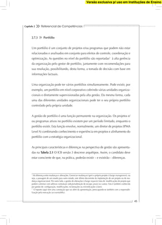 Referencial de Competências
45
Capítulo 2
2.7.3 Portfólio
Um portfólio é um conjunto de projetos e/ou programas que podem não estar
relacionados e analisados em conjunto para efeitos de controle, coordenação e
optimização. As questões no nível do portfólio são reportadas2
à alta gerência
da organização pelo gestor de portfólio, juntamente com recomendações para
sua resolução, possibilitando, desta forma, a tomada de decisão com base em
informações factuais.
Uma organização pode ter vários portfólios simultaneamente. Pode existir, por
exemplo, um portfólio em nível corporativo cobrindo várias unidades organiza-
cionais e diretamente supervisionadas pela alta gestão. Da mesma forma, cada
uma das diferentes unidades organizacionais pode ter o seu próprio portfólio
controlado pela própria unidade.
A gestão de portfólio é uma função permanente na organização. Os projetos e/
ou programas ativos no portfólio existem por um período limitado, enquanto o
portfólio existir. Esta função envolve, normalmente, um diretor de projetos (IPMA
Level A) combinando conhecimento e experiência em projetos e alinhamento do
portfólio com a estratégia organizacional.
As principais características e diferenças na perspectiva de gestão são apresenta-
das na Tabela 2.1 O ICB versão 3 descreve arquétipos. Assim, o candidato deve
estar consciente de que, na prática, poderão existir – e existirão – diferenças.
1
Há diferença entre mudanças e alterações. Gerenciar mudanças é gerir o próprio projeto (change management), ou
seja, a passagem de um estado para outro estado, este último decorrente da implantação de um projeto ou de mu-
dança organizacional. Por outro lado, a gestão de alterações (change requests) trata de modiﬁcações de projeto que
podem culminar com aditivos contratuais (adição/subtração de escopo, prazo ou custos). Esta é também conhecida
por gestão de: conﬁguração, modiﬁcações, reclamações ou reivindicações (claim).
2
O reporte (aqui) tem uma conotação que vai além da apresentação, preocupando-se também com a responsabi-
lização pela execução (accountability).
Versão exclusiva p/ uso em Instituções de Ensino
 