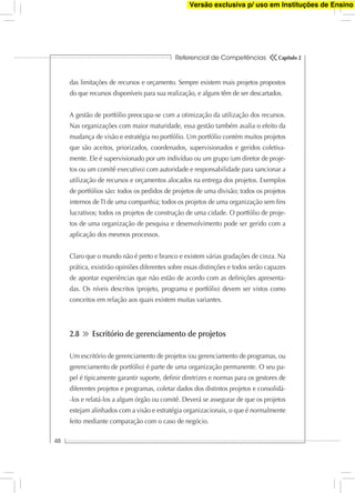 Referencial de Competências
48
Capítulo 2
das limitações de recursos e orçamento. Sempre existem mais projetos propostos
do que recursos disponíveis para sua realização, e alguns têm de ser descartados.
A gestão de portfólio preocupa-se com a otimização da utilização dos recursos.
Nas organizações com maior maturidade, essa gestão também avalia o efeito da
mudança de visão e estratégia no portfólio. Um portfólio contém muitos projetos
que são aceitos, priorizados, coordenados, supervisionados e geridos coletiva-
mente. Ele é supervisionado por um indivíduo ou um grupo (um diretor de proje-
tos ou um comitê executivo) com autoridade e responsabilidade para sancionar a
utilização de recursos e orçamentos alocados na entrega dos projetos. Exemplos
de portfólios são: todos os pedidos de projetos de uma divisão; todos os projetos
internos de TI de uma companhia; todos os projetos de uma organização sem ﬁns
lucrativos; todos os projetos de construção de uma cidade. O portfólio de proje-
tos de uma organização de pesquisa e desenvolvimento pode ser gerido com a
aplicação dos mesmos processos.
Claro que o mundo não é preto e branco e existem várias gradações de cinza. Na
prática, existirão opiniões diferentes sobre essas distinções e todos serão capazes
de apontar experiências que não estão de acordo com as deﬁnições apresenta-
das. Os níveis descritos (projeto, programa e portfólio) devem ser vistos como
conceitos em relação aos quais existem muitas variantes.
2.8 Escritório de gerenciamento de projetos
Um escritório de gerenciamento de projetos (ou gerenciamento de programas, ou
gerenciamento de portfólio) é parte de uma organização permanente. O seu pa-
pel é tipicamente garantir suporte, deﬁnir diretrizes e normas para os gestores de
diferentes projetos e programas, coletar dados dos distintos projetos e consolidá-
-los e relatá-los a algum órgão ou comitê. Deverá se assegurar de que os projetos
estejam alinhados com a visão e estratégia organizacionais, o que é normalmente
feito mediante comparação com o caso de negócio.
Versão exclusiva p/ uso em Instituções de Ensino
 