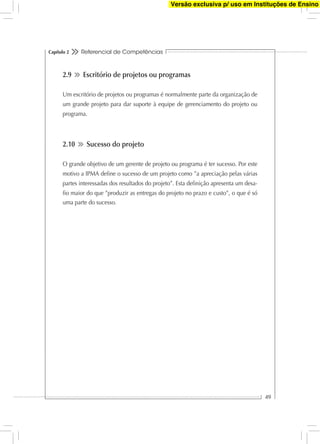 Referencial de Competências
49
Capítulo 2
2.9 Escritório de projetos ou programas
Um escritório de projetos ou programas é normalmente parte da organização de
um grande projeto para dar suporte à equipe de gerenciamento do projeto ou
programa.
2.10 Sucesso do projeto
O grande objetivo de um gerente de projeto ou programa é ter sucesso. Por este
motivo a IPMA deﬁne o sucesso de um projeto como ”a apreciação pelas várias
partes interessadas dos resultados do projeto”. Esta deﬁnição apresenta um desa-
ﬁo maior do que ”produzir as entregas do projeto no prazo e custo”, o que é só
uma parte do sucesso.
Versão exclusiva p/ uso em Instituções de Ensino
 