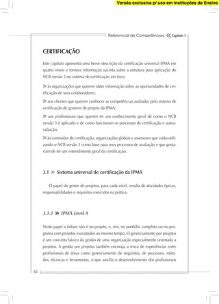 Referencial de Competências
52
Capítulo 3
CERTIFICAÇÃO
Este capítulo apresenta uma breve descrição da certiﬁcação universal IPMA em
quatro níveis e fornece informação sucinta sobre a estrutura para aplicação do
NCB versão 3 no sistema de certiﬁcação em foco:
às organizações que querem obter informação sobre as oportunidades de cer-
tiﬁcação de seus colaboradores;
aos clientes que querem conhecer as competências avaliadas pelo sistema de
certiﬁcação de gestores de projeto da IPMA;
aos proﬁssionais que querem ter um conhecimento geral de como o NCB
versão 3 é aplicado e de como funcionam os processos de certiﬁcação e autoa-
valiação;
às comissões de certiﬁcação, organizações globais e assessores que estão utili-
zando o NCB versão 3 como base para seus processos de avaliação e que gosta-
riam de ter um entendimento geral da certiﬁcação.
3.1 Sistema universal de certiﬁcação da IPMA
O papel do gestor de projetos, para cada nível, resulta de atividades típicas,
responsabilidades e requisitos exercidos na prática.
3.1.1 IPMA Level A
Neste papel a ênfase não é no projeto, e, sim, no portfólio completo ou no pro-
grama com projetos executados ao mesmo tempo. O gerenciamento por projetos
é um conceito básico da gestão de uma organização especialmente orientada a
projetos. A gestão por projetos também encoraja a troca de experiências entre
proﬁssionais de áreas como gerenciamento de requisitos, de processos, méto-
dos, técnicas e ferramentas, o que auxilia o desenvolvimento dos proﬁssionais
Versão exclusiva p/ uso em Instituções de Ensino
 