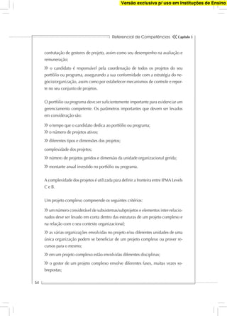 Referencial de Competências
54
Capítulo 3
contratação de gestores de projeto, assim como seu desempenho na avaliação e
remuneração;
o candidato é responsável pela coordenação de todos os projetos do seu
portfólio ou programa, assegurando a sua conformidade com a estratégia do ne-
gócio/organização, assim como por estabelecer mecanismos de controle e repor-
te no seu conjunto de projetos.
O portfólio ou programa deve ser suﬁcientemente importante para evidenciar um
gerenciamento competente. Os parâmetros importantes que devem ser levados
em consideração são:
o tempo que o candidato dedica ao portfólio ou programa;
o número de projetos ativos;
diferentes tipos e dimensões dos projetos;
complexidade dos projetos;
número de projetos geridos e dimensão da unidade organizacional gerida;
montante anual investido no portfólio ou programa.
A complexidade dos projetos é utilizada para deﬁnir a fronteira entre IPMA Levels
C e B.
Um projeto complexo compreende os seguintes critérios:
um número considerável de subsistemas/subprojetos e elementos inter-relacio-
nados deve ser levado em conta dentro das estruturas de um projeto complexo e
na relação com o seu contexto organizacional;
as várias organizações envolvidas no projeto e/ou diferentes unidades de uma
única organização podem se beneﬁciar de um projeto complexo ou prover re-
cursos para o mesmo;
em um projeto complexo estão envolvidas diferentes disciplinas;
o gestor de um projeto complexo envolve diferentes fases, muitas vezes so-
brepostas;
Versão exclusiva p/ uso em Instituções de Ensino
 