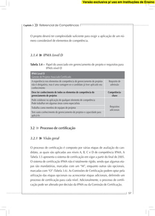 Referencial de Competências
57
Capítulo 3
O projeto deverá ter complexidade suﬁciente para exigir a aplicação de um nú-
mero considerável de elementos de competência.
3.1.4 IPMA Level D
Tabela 3.4 – Papel do associado em gerenciamento de projeto e requisitos para
IPMA nível D
IPMA Level D
Gerente de Projetos Associado Certiﬁcado
A experiência nos elementos de competência de gerenciamento de projetos
não é obrigatória, mas é uma vantagem se o candidato já tiver aplicado seu
conhecimento
Requisito de
admissão
Deve ter conhecimento de todos os elementos de competência do
gerenciamento de projetos
Competência-
chave
Pode colaborar na aplicação de qualquer elemento de competência
Pode trabalhar em algumas áreas como especialista
Requisitos
adicionais
Trabalha como membro de equipes de projetos
Tem vasto conhecimento de gerenciamento de projetos e capacidade para
aplicá-lo
3.2 Processo de certiﬁcação
3.2.1 Visão geral
O processo de certiﬁcação é composto por várias etapas de avaliação do can-
didato, as quais são aplicadas aos níveis A, B, C e D de competência IPMA. A
Tabela 3.5 apresenta o sistema de certiﬁcação em vigor a partir do ﬁnal de 2005.
O sistema de certiﬁcação IPMA não é totalmente rígido, sendo que algumas eta-
pas são mandatórias, marcadas com um “M”, enquanto outras são opcionais,
marcadas com “O” (Tabela 3.6). As Comissões de Certiﬁcação podem optar pela
utilização das etapas opcionais ou acrescentar etapas adicionais, deﬁnindo um
processo de certiﬁcação para cada nível. Adicionalmente, o processo de certiﬁ-
cação pode ser alterado por decisão da IPMA ou da Comissão de Certiﬁcação.
Versão exclusiva p/ uso em Instituções de Ensino
 