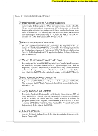 Referencial de Competências
7
Autores
Raphael de Oliveira Albergarias Lopes
Administrador de Empresas com MBA em Gerenciamento de Projetos pela UFRJ.
Mestre em Administração de Empresas pela FGV e doutorando em Gestão de
Projetos pela Université François Rabelais de Tours. Membro fundador e presi-
dente do IPMA Brasil. Líder brasileiro do Grupo de Revisão do ICB 4.00. Professor
convidado de pós-graduação na UFRJ, na FIA, no IBMEC, na FGV e na UVA. Pes-
quisador em Gestão de Projetos na POLI/UFRJ e na USP.
Eduardo Linhares Qualharini
D.Sc. em Engenharia de Produção pela Coordenação dos Programas de Pós-Gra-
duação de Engenharia da COPPE/UFRJ. Coordenador do curso de pós-graduação
em Gestão e Gerenciamento de Projetos e do NPPG/POLI. Membro do Conselho
Superior de Pós-Graduação da UFRJ. Membro fundador e do Conselho Estraté-
gico da IPMA Brasil.
Wilson Guilherme Ramalho da Silva
Engenheiro Mecânico pela PUC-RJ. Pós-graduado em Engenharia de Equipamen-
tos de Petróleo pela UFRJ; MBA em Finanças Corporativas pelo IBMEC-RJ e em
Engenharia Econômica e Administração Industrial pela UFRJ. Gerente executivo
da Carteira de Empreendimentos do Abastecimento da Petrobras. Líder do Co-
mitê Estratégico da IPMA Brasil e avaliador sênior para certiﬁcação IPMA Level A.
Luiz Fernando Alves da Rocha
Engenheiro pela PUC-RJ. Mestre em Engenharia de Produção pela COPPE/UFRJ.
Vice-presidente da IPMA Brasil. Assessor do Comitê Independente de Certiﬁca-
ção da IPMA BR.
Jorge Luciano Gil Kolotelo
Engenheiro Mecânico. Pós-graduado em Gestão do Conhecimento. MBA em
Team Management e Global Strategic Management. MSc. Membro fundador
IPMA BR. Avaliador para certiﬁcação IPMA Level C. Consultor e professor de
pós-graduação em cursos de gerenciamento na ESIC, na FunDeb/UNESP, SENAI-
-Londrina, UFPR (2003), Uniamérica, UDC, Fundace/USP. Presidente do Comitê
Independente de Certiﬁcação da IPMA BR.
Eduardo Pazikas
Assessor do Comitê Independente de Certiﬁcação. Avaliador sênior para certi-
ﬁcação IPMA Level B.
Versão exclusiva p/ uso em Instituções de Ensino
 