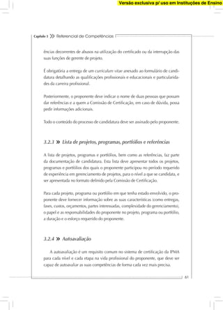 Referencial de Competências
61
Capítulo 3
ências decorrentes de abusos na utilização do certiﬁcado ou da interrupção das
suas funções de gerente de projeto.
É obrigatória a entrega de um curriculum vitae anexado ao formulário de candi-
datura detalhando as qualiﬁcações proﬁssionais e educacionais e particularida-
des da carreira proﬁssional.
Posteriormente, o proponente deve indicar o nome de duas pessoas que possam
dar referências e a quem a Comissão de Certiﬁcação, em caso de dúvida, possa
pedir informações adicionais.
Todo o conteúdo do processo de candidatura deve ser assinado pelo proponente.
3.2.3 Lista de projetos, programas, portfólios e referências
A lista de projetos, programas e portfólios, bem como as referências, faz parte
da documentação de candidatura. Esta lista deve apresentar todos os projetos,
programas e portfólios dos quais o proponente participou no período requerido
de experiência em gerenciamento de projetos, para o nível a que se candidata, e
ser apresentada no formato deﬁnido pela Comissão de Certiﬁcação.
Para cada projeto, programa ou portfólio em que tenha estado envolvido, o pro-
ponente deve fornecer informação sobre as suas características (como entregas,
fases, custos, orçamentos, partes interessadas, complexidade do gerenciamento),
o papel e as responsabilidades do proponente no projeto, programa ou portfólio,
a duração e o esforço requerido do proponente.
3.2.4 Autoavaliação
A autoavaliação é um requisito comum no sistema de certiﬁcação da IPMA
para cada nível e cada etapa na vida proﬁssional do proponente, que deve ser
capaz de autoavaliar as suas competências de forma cada vez mais precisa.
Versão exclusiva p/ uso em Instituções de Ensino
 