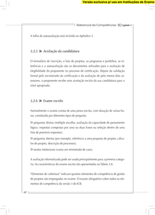 Referencial de Competências
62
Capítulo 3
A folha de autoavaliação está incluída no Apêndice 3.
3.2.5 Aceitação da candidatura
O formulário de inscrição, a lista de projetos, os programas e portfólios, as re-
ferências e a autoavaliação são os documentos utilizados para a avaliação de
elegibilidade do proponente no processo de certiﬁcação. Depois da validação
formal pelo secretariado da certiﬁcação e da avaliação de pelo menos dois as-
sessores, o proponente recebe uma aceitação escrita da sua candidatura para o
nível apropriado.
3.2.6 Exame escrito
Normalmente o exame consta de uma prova escrita, com duração de várias ho-
ras, constituída por diferentes tipos de pergunta:
perguntas diretas (múltipla escolha, avaliação da capacidade de pensamento
lógico, respostas compostas por uma ou duas frases ou seleção dentro de uma
lista de possíveis respostas);
perguntas abertas (por exemplo, referência a uma proposta de projeto, cálcu-
los de projeto, descrição de processos);
tarefas intelectuais (como um miniestudo de caso).
A avaliação informatizada pode ser usada principalmente para a primeira catego-
ria. As características do exame escrito são apresentadas na Tabela 3.8.
“Elementos de cobertura” indicam quantos elementos de competência de gestão
de projetos são empregados no exame. O exame obrigatório cobre todos os ele-
mentos de competência da versão 3 do ICB.
Versão exclusiva p/ uso em Instituções de Ensino
 