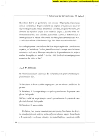 Referencial de Competências
64
Capítulo 3
O feedback 360° é um questionário com cerca de 100 perguntas relacionadas
com as competências de gerenciamento de projetos. O questionário deve ser
respondido por quatro pessoas diferentes: o candidato, seu gestor funcional, um
elemento da equipe do projeto e um cliente do projeto. A escolha destes ele-
mentos deve ser feita pelo candidato, que fornece à Comissão de Certiﬁcação a
informação sobre as pessoas selecionadas e a indicação dos endereços de e-mail.
A cada destinatário é fornecido um código para acesso ao questionário 360°.
Para cada pergunta o convidado recebe duas respostas possíveis. Com base nas
respostas, a Comissão de Certiﬁcação valida a extensão em que o candidato de-
senvolveu e aplicou as diferentes competências de gerenciamento de projetos
em face do exigido para o nível. O feedback 360° é utilizado como input para as
entrevistas dos níveis A, B e C.
3.2.9 Relatório
Os relatórios descrevem a aplicação das competências de gerenciamento de pro-
jetos em casos reais.
IPMA Level A: de um portfólio ou programa com um número considerável de
projetos.
IPMA Level B: de um projeto para o qual o gerenciamento de projetos com-
plexos é adequado.
IPMA Level C: de um projeto para o qual o gerenciamento de projetos de com-
plexidade limitada é adequado.
IPMA Level D: sem relatório.
O relatório é um insumo importante para a entrevista. No relatório são descri-
tas situações típicas de projetos, tarefas, ações e resultados, o papel do candidato
e de outras partes envolvidas, métodos e técnicas utilizados, a experiência obtida
Versão exclusiva p/ uso em Instituções de Ensino
 