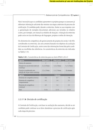 Referencial de Competências
66
Capítulo 3
Não é necessário que os candidatos apresentem os projetos porque os assessores já
obtiveram informação suﬁciente dos mesmos nas etapas anteriores do processo de
certiﬁcação. O candidato pode, durante a entrevista, ilustrar as suas respostas com
a apresentação de exemplos documentais adicionais aos incluídos no relatório
(como, por exemplo, um manual ou relatório de situação). A duração da entrevista
pode variar em face de diferenças de linguagem, projetos e estilos de interação.
Os elementos de competência de gerenciamento de projetos da versão 3 do ICB,
considerados na entrevista, são uma amostra baseada nos objetivos da avaliação
da Comissão de Certiﬁcação, assim como das informações fornecidas pelo candi-
dato ou recolhidas das referências. As características da entrevista são indicadas
na Tabela 3.10.
Aspectos IPMA Level A IPMA Level B IPMA Level C
Número de assessores 2 2 2
Duração (no caso de não existir um
workshop)
2 a 2,5 horas 1,5 a 2 horas 1 a 1,5 horas
Duração (considerando uma
redução de 30 por existir workshop)
1,5 a 2 horas 1 a 1,5 horas 45 minutos
Aspectos Cobertura
Elementos de competência técnica 5-6 6-7 7-8
Elementos de competência
comportamental
4-5 3-4 2-3
Elementos de competência
contextual
4-5 3-4 2-3
Total 13-16 12-15 11-14
Tabela 3.10 – Características da entrevista para os níveis IPMA A, B e C
3.2.11 Decisão de certiﬁcação
A Comissão de Certiﬁcação, com base na avaliação dos assessores, decide se um
candidato pode continuar ou se deve abandonar o processo de certiﬁcação após
cada etapa do processo.
Versão exclusiva p/ uso em Instituções de Ensino
 