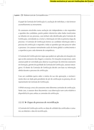 Referencial de Competências
67
Capítulo 3
O papel da Comissão de Certiﬁcação é a avaliação de indivíduos, e não fornecer
aconselhamento ou treinamento.
Os assessores envolvidos numa avaliação são independentes e não respondem
a questões dos candidatos, porém podem informá-los sobre dados insuﬁcientes
ou faltantes em seu processo, caso tenham sido identiﬁcados pela Comissão de
Certiﬁcação, convidando-os a incluir a informação em falta na próxima etapa do
processo. A Comissão de Certiﬁcação fornece ao candidato informação sobre o
processo de certiﬁcação e responde a todas as questões que este possa ter sobre
o processo. Um assessor normalmente avalia de forma global o conhecimento e
a experiência para cada elemento de competência.
A Comissão de Certiﬁcação tem regras que podem ser aplicadas em situações em
que os dois assessores não chegam a consenso. Em situações excepcionais, outro
assessor pode ser convidado para observar ou participar da entrevista (assessores
em formação, gerente de qualidade da Comissão de Certiﬁcação, assessor estran-
geiro). O diretor da Comissão de Certiﬁcação decide com base na informação
obtida durante o processo de certiﬁcação.
Caso um candidato queira saber o motivo da sua não aprovação, o esclareci-
mento deve ser dado pelo presidente do júri de certiﬁcação na presença de um
representante da Comissão de Certiﬁcação.
A IPMA encoraja a troca de assessores entre diferentes comissões de certiﬁcação.
Neste caso, o assessor deve documentar a sua observação num curto relatório e
disponibilizá-lo para ambas as comissões de certiﬁcação.
3.2.12 Etapas do processo de recertiﬁcação
A Comissão de Certiﬁcação veriﬁca as datas de validade dos certiﬁcados e comu-
nica ao detentor a data de recertiﬁcação.
Versão exclusiva p/ uso em Instituções de Ensino
 
