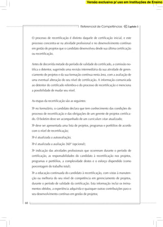 Referencial de Competências
68
Capítulo 3
O processo de recertiﬁcação é distinto daquele de certiﬁcação inicial, e este
processo concentra-se na atividade proﬁssional e no desenvolvimento contínuo
em gestão de projetos que o candidato desenvolveu desde sua última certiﬁcação
ou recertiﬁcação.
Antes de decorrida metade do período de validade do certiﬁcado, a comissão no-
tiﬁca o detentor, sugerindo uma revisão intermediária da sua atividade de geren-
ciamento de projetos e da sua formação contínua nesta área, com a avaliação de
uma eventual alteração do seu nível de certiﬁcação. A informação comunicada
ao detentor do certiﬁcado relembra-o do processo de recertiﬁcação e menciona
a possibilidade de mudar seu nível.
As etapas da recertiﬁcação são as seguintes:
no formulário, o candidato declara que tem conhecimento das condições do
processo de recertiﬁcação e das obrigações de um gerente de projetos certiﬁca-
do. O boletim deve ser acompanhado de um curriculum vitae atualizado;
deve ser apresentada uma lista de projetos, programas e portfólios de acordo
com o nível de recertiﬁcação;
é atualizada a autoavaliação;
é atualizada a avaliação 360° (opcional);
indicação das atividades proﬁssionais que ocorreram durante o período de
certiﬁcação, as responsabilidades do candidato à recertiﬁcação nos projetos,
programas e portfólios, a complexidade destes e o esforço dispendido (como
porcentagem do trabalho total);
a educação continuada do candidato à recertiﬁcação, com vistas à manuten-
ção ou melhoria do seu nível de competência em gerenciamento de projetos,
durante o período de validade da certiﬁcação. Esta informação inclui os treina-
mentos obtidos, a experiência adquirida e quaisquer outras contribuições para o
seu desenvolvimento contínuo em gestão de projetos;
Versão exclusiva p/ uso em Instituções de Ensino
 