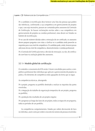 Referencial de Competências
69
Capítulo 3
o candidato à recertiﬁcação deve fornecer uma lista das pessoas que podem
dar referências, conﬁrmando a sua competência em gerenciamento de projetos
e que, caso seja necessário, possam ser contatadas pelos assessores da Comissão
de Certiﬁcação. Se houver reclamações escritas sobre a sua competência em
gerenciamento de projetos ou conduta proﬁssional, estas devem ser listadas no
boletim de recertiﬁcação;
no caso de existirem dúvidas sobre a renovação de um certiﬁcado, os assessores
devem preparar perguntas com vistas a clariﬁcar se o candidato ainda preenche os
requisitos para o seu nível de competência. O candidato pode, ainda, fornecer provas
adicionais do seu nível de competência, desenvolvimento e conduta proﬁssional;
a Comissão de Certiﬁcação toma a decisão da renovação, ou não, do certiﬁca-
do com base na avaliação global dos assessores.
3.3 Modelo global de certiﬁcação
O conteúdo e a taxonomia do ICB versão 3 foram concebidos para avaliar a com-
petência proﬁssional dos indivíduos que aplicam o gerenciamento de projetos na
prática. Os elementos de competência estão agrupados da forma que se segue.
As competências técnicas, abrangendo:
o projeto, programa ou portfólio destinado a realizar os requisitos das partes
envolvidas;
a integração do trabalho da organização temporária de um projeto, programa
ou portfólio;
a produção dos resultados de um projeto singular;
o progresso ao longo das fases de um projeto, todas as etapas de um programa,
todos os períodos de um portfólio.
As competências comportamentais, listadas por ordem decrescente de foco
no indivíduo, assim como por ordem crescente do número de pessoas envolvidas:
Versão exclusiva p/ uso em Instituções de Ensino
 