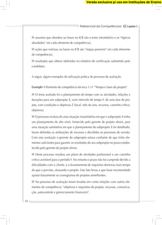 Referencial de Competências
74
Capítulo 3
assuntos que abordou (as bases no ICB são o texto introdutório e os “tópicos
abordados” em cada elemento de competência);
ações que realizou (as bases no ICB são “etapas possíveis” em cada elemento
de competência);
resultados que obteve (deﬁnidos no relatório de certiﬁcação submetido pelo
candidato).
A seguir, alguns exemplos de utilização prática do processo de avaliação.
Exemplo 1 Elemento de competência técnica 1.11 ”Tempo e fases do projeto”.
O tema avaliado foi o planejamento do tempo com as atividades, relações e
durações para um subprojeto X, num intervalo de tempo Y, de uma fase de pro-
jeto, com condições e objetivos Z (local, mês do ano, recursos, caminho crítico,
objetivos).
O processo evoluiu de uma situação insatisfatória em que o subprojeto X tinha
um planejamento de alto nível, fornecido pelo gerente de projeto sênior, para
uma situação satisfatória em que o planejamento do subprojeto X foi detalhado,
foram deﬁnidas as atribuições de recursos e decididos os processos de revisão.
Com esta evolução o gerente do subprojeto estava conﬁante de que tinha ele-
mentos suﬁcientes para garantir os resultados do seu subprojeto no prazo estabe-
lecido pelo gerente de projeto sênior.
Deste processo resultou um plano de atividades proﬁssional e um caminho
crítico aceitável para o período Y. No entanto o prazo não foi cumprido devido a
diﬁculdades com o cliente, e o levantamento de requisitos demorou mais tempo
do que o previsto, atrasando o projeto. Este fato levou a que fosse recomendado
ajustar futuramente os cronogramas de projetos semelhantes.
No processo de avaliação foram levadas em conta relações com outros ele-
mentos de competência: “objetivos e requisitos do projeto, recursos, comunica-
ção, autocontrole e gerenciamento ﬁnanceiro”.
Versão exclusiva p/ uso em Instituções de Ensino
 