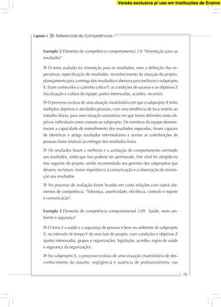 Referencial de Competências
75
Capítulo 3
Exemplo 2 Elemento de competência comportamental 2.8 ”Orientação para os
resultados”
O tema avaliado foi orientação para os resultados, com a deﬁnição das ex-
pectativas, especiﬁcação de resultados, reconhecimento da situação do projeto,
planejamento para a entrega dos resultados e abertura para melhorar o subprojeto
X. Eram conhecidos o caminho críticoY, as condições de sucesso e os objetivos Z
(localização e cultura da equipe, partes interessadas, acordos, recursos).
O processo evoluiu de uma situação insatisfatória em que o subprojeto X tinha
múltiplos objetivos e atividades pessoais, com uma tendência de foco restrito ao
trabalho diário, para uma situação satisfatória em que foram deﬁnidos tanto ob-
jetivos individuais como comuns ao subprojeto. Os membros da equipe demons-
traram a capacidade de entendimento dos resultados esperados, foram capazes
de identiﬁcar e atingir resultados intermediários e aceitar as contribuições de
pessoas-chave relativas às entregas dos resultados ﬁnais.
Os resultados foram a melhoria e a aceitação do comportamento orientado
aos resultados, ainda que isso pudesse ser aprimorado. Este nível foi atingido na
fase seguinte do projeto, sendo recomendado aos gerentes dos subprojetos que
dessem, no futuro, maior importância à comunicação e à observação da orienta-
ção aos resultados.
No processo de avaliação foram levadas em conta relações com outros ele-
mentos de competência: “liderança, assertividade, eﬁciência, controle e reporte
e comunicação”.
Exemplo 3 Elemento de competência comportamental 3.09 Saúde, meio am-
biente e segurança”
O tema é a saúde e a segurança de pessoas e bens no ambiente do subprojeto
X, no intervalo de tempo Y de uma fase do projeto, com condições e objetivos Z
(partes interessadas, grupos e organizações, legislação, acordos, regras de saúde
e segurança da organização).
No subprojeto X, o processo evoluiu de uma situação insatisfatória de des-
conhecimento do assunto, negligência e ausência de proﬁssionalismo, nas
Versão exclusiva p/ uso em Instituções de Ensino
 