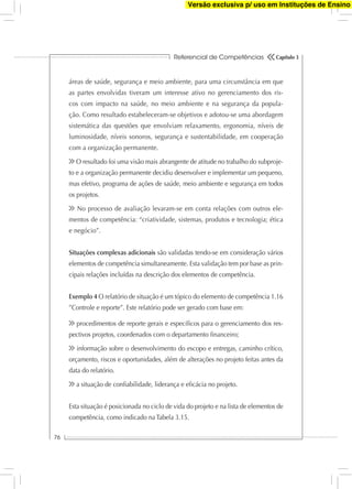 Referencial de Competências
76
Capítulo 3
áreas de saúde, segurança e meio ambiente, para uma circunstância em que
as partes envolvidas tiveram um interesse ativo no gerenciamento dos ris-
cos com impacto na saúde, no meio ambiente e na segurança da popula-
ção. Como resultado estabeleceram-se objetivos e adotou-se uma abordagem
sistemática das questões que envolviam relaxamento, ergonomia, níveis de
luminosidade, níveis sonoros, segurança e sustentabilidade, em cooperação
com a organização permanente.
O resultado foi uma visão mais abrangente de atitude no trabalho do subproje-
to e a organização permanente decidiu desenvolver e implementar um pequeno,
mas efetivo, programa de ações de saúde, meio ambiente e segurança em todos
os projetos.
No processo de avaliação levaram-se em conta relações com outros ele-
mentos de competência: “criatividade, sistemas, produtos e tecnologia; ética
e negócio”.
Situações complexas adicionais são validadas tendo-se em consideração vários
elementos de competência simultaneamente. Esta validação tem por base as prin-
cipais relações incluídas na descrição dos elementos de competência.
Exemplo 4 O relatório de situação é um tópico do elemento de competência 1.16
”Controle e reporte”. Este relatório pode ser gerado com base em:
procedimentos de reporte gerais e especíﬁcos para o gerenciamento dos res-
pectivos projetos, coordenados com o departamento ﬁnanceiro;
informação sobre o desenvolvimento do escopo e entregas, caminho crítico,
orçamento, riscos e oportunidades, além de alterações no projeto feitas antes da
data do relatório.
a situação de conﬁabilidade, liderança e eﬁcácia no projeto.
Esta situação é posicionada no ciclo de vida do projeto e na lista de elementos de
competência, como indicado na Tabela 3.15.
Versão exclusiva p/ uso em Instituções de Ensino
 