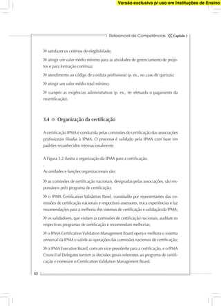 Referencial de Competências
80
Capítulo 3
satisfazer os critérios de elegibilidade;
atingir um valor médio mínimo para as atividades de gerenciamento de proje-
tos e para formação contínua;
atendimento ao código de conduta proﬁssional (p. ex., no caso de queixas);
atingir um valor médio total mínimo;
cumprir as exigências administrativas (p. ex., ter efetuado o pagamento da
recertiﬁcação).
3.4 Organização da certiﬁcação
A certiﬁcação IPMA é conduzida pelas comissões de certiﬁcação das associações
proﬁssionais ﬁliadas à IPMA. O processo é validado pela IPMA com base em
padrões reconhecidos internacionalmente.
A Figura 3.2 ilustra a organização da IPMA para a certiﬁcação.
.
As unidades e funções organizacionais são:
as comissões de certiﬁcação nacionais, designadas pelas associações, são res-
ponsáveis pelo programa de certiﬁcação;
o IPMA Certiﬁcation Validation Panel, constituído por representantes das co-
missões de certiﬁcação nacionais e respectivos assessores, troca experiências e faz
recomendações para a melhoria dos sistemas de certiﬁcação e validação da IPMA;
os validadores, que visitam as comissões de certiﬁcação nacionais, auditam os
respectivos programas de certiﬁcação e recomendam melhorias;
o IPMA CertiﬁcationValidation Management Board opera e melhora o sistema
universal da IPMA e valida as operações das comissões nacionais de certiﬁcação;
o IPMA Executive Board, com um vice-presidente para a certiﬁcação, e o IPMA
Council of Delegates tomam as decisões gerais referentes ao programa de certiﬁ-
cação e nomeiam o Certiﬁcation Validation Management Board.
Versão exclusiva p/ uso em Instituções de Ensino
 
