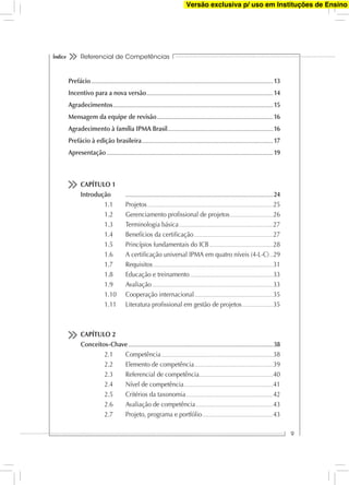 Referencial de Competências
9
Índice
Prefácio............................................................................................................................................................................................... 13
Incentivo para a nova versão..................................................................................................................................... 14
Agradecimentos........................................................................................................................................................................ 15
Mensagem da equipe de revisão.......................................................................................................................... 16
Agradecimento à família IPMA Brasil............................................................................................................... 16
Prefácio à edição brasileira.......................................................................................................................................... 17
Apresentação............................................................................................................................................................................... 19
CAPÍTULO 1
Introdução ........................................................................................................................................................... 24
1.1 Projetos...........................................................................................................................25
1.2 Gerenciamento proﬁssional de projetos..........................................26
1.3 Terminologia básica............................................................................................27
1.4 Benefícios da certiﬁcação.............................................................................27
1.5 Princípios fundamentais do ICB..............................................................28
1.6 A certiﬁcação universal IPMA em quatro níveis (4-L-C)...29
1.7 Requisitos.....................................................................................................................31
1.8 Educação e treinamento.................................................................................33
1.9 Avaliação......................................................................................................................33
1.10 Cooperação internacional.............................................................................35
1.11 Literatura proﬁssional em gestão de projetos..............................35
CAPÍTULO 2
Conceitos-Chave........................................................................................................................................................ 38
2.1 Competência.............................................................................................................38
2.2 Elemento de competência.............................................................................39
2.3 Referencial de competência........................................................................40
2.4 Nível de competência.......................................................................................41
2.5 Critérios da taxonomia.....................................................................................42
2.6 Avaliação de competência...........................................................................43
2.7 Projeto, programa e portfólio.....................................................................43
Versão exclusiva p/ uso em Instituções de Ensino
 