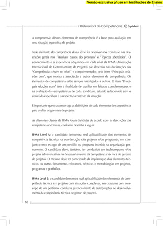 Referencial de Competências
86
Capítulo 4
A compreensão desses elementos de competência é a base para avaliação em
uma situação especíﬁca de projeto.
Todo elemento de competência dessa série foi desenvolvido com base nas des-
crições gerais nos ”Possíveis passos do processo” e ”Tópicos abordados”. O
conhecimento e a experiência adquiridos em cada nível da IPMA (Associação
Internacional de Gerenciamento de Projetos) são descritos nas declarações das
”Competências-chave no nível” e complementados pelo item “Principais rela-
ções com”, que mostra a associação a outros elementos de competência. Os
elementos de competência estão sempre interligados a outros. O item “Princi-
pais relações com” tem a ﬁnalidade de auxiliar em leituras complementares e
na avaliação das competências de cada candidato, estando relacionado com o
conteúdo especíﬁco e o respectivo contexto da situação.
É importante que o assessor siga as deﬁnições de cada elemento de competência
para avaliar os gerentes de projeto.
As diferentes classes da IPMA foram divididas de acordo com as descrições das
competências técnicas, conforme descrito a seguir.
IPMA Level A: o candidato demonstra real aplicabilidade dos elementos de
competência técnica na coordenação dos projetos e/ou programas, em con-
junto com o escopo de um portfólio ou programa inserido na organização per-
manente. O candidato deve, também, ter conduzido um (sub)programa e/ou
projeto administrativo no desenvolvimento da competência técnica de gerente
de projetos. O mesmo deve ter participado da implantação dos elementos téc-
nicos ou outras ferramentas relevantes, técnicas e metodologias em projetos,
programas e portfólios.
IPMA Level B: o candidato demonstra real aplicabilidade dos elementos de com-
petência técnica em projetos com situações complexas, em conjunto com o es-
copo de um portfólio, conduziu gerenciamento de (sub)projetos no desenvolvi-
mento da competência técnica de gestor de projetos.
Versão exclusiva p/ uso em Instituções de Ensino
 