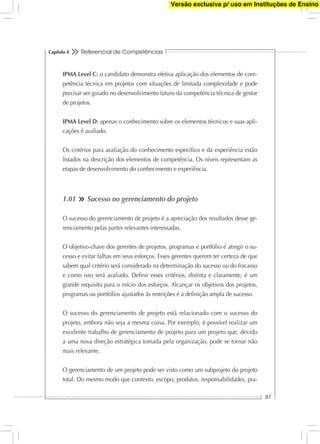 Referencial de Competências
87
Capítulo 4
IPMA Level C: o candidato demonstra efetiva aplicação dos elementos de com-
petência técnica em projetos com situações de limitada complexidade e pode
precisar ser guiado no desenvolvimento futuro da competência técnica de gestor
de projetos.
IPMA Level D: apenas o conhecimento sobre os elementos técnicos e suas apli-
cações é avaliado.
Os critérios para avaliação do conhecimento especíﬁco e da experiência estão
listados na descrição dos elementos de competência. Os níveis representam as
etapas de desenvolvimento do conhecimento e experiência.
1.01 Sucesso no gerenciamento do projeto
O sucesso do gerenciamento de projeto é a apreciação dos resultados desse ge-
renciamento pelas partes relevantes interessadas.
O objetivo-chave dos gerentes de projetos, programas e portfólio é atingir o su-
cesso e evitar falhas em seus esforços. Esses gerentes querem ter certeza de que
sabem qual critério será considerado na determinação do sucesso ou do fracasso
e como isso será avaliado. Deﬁnir esses critérios, distinta e claramente, é um
grande requisito para o início dos esforços. Alcançar os objetivos dos projetos,
programas ou portfólios ajustados às restrições é a deﬁnição ampla de sucesso.
O sucesso do gerenciamento de projeto está relacionado com o sucesso do
projeto, embora não seja a mesma coisa. Por exemplo, é possível realizar um
excelente trabalho de gerenciamento de projeto para um projeto que, devido
a uma nova direção estratégica tomada pela organização, pode se tornar não
mais relevante.
O gerenciamento de um projeto pode ser visto como um subprojeto do projeto
total. Do mesmo modo que contexto, escopo, produtos, responsabilidades, pra-
Versão exclusiva p/ uso em Instituções de Ensino
 