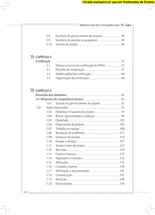 Referencial de Competências
10
Índice
2.8 Escritório de gerenciamento de projetos.........................................48
2.9 Escritório de projetos ou programas....................................................49
2.10 Sucesso do projeto...............................................................................................49
CAPÍTULO 3
Certiﬁcação ................................................................................................................................................52
3.1 Sistema universal de certiﬁcação da IPMA....................................52
3.2 Processo de certiﬁcação.................................................................................57
3.3 Modelo global de certiﬁcação..................................................................69
3.4 Organização da certiﬁcação.......................................................................80
CAPÍTULO 4
Descrição dos elementos........................................................................................................................84
4.1 Elementos de competência técnica....................................................................................85
1.01 Sucesso no gerenciamento do projeto...............................................87
1.02 Partes Interessadas.....................................................................................................................91
1.03 Objetivos e requisitos do projeto............................................................94
1.04 Riscos: oportunidades e ameaças..........................................................98
1.05 Qualidade.................................................................................................................102
1.06 Organização do projeto...............................................................................105
1.07 Trabalho em equipe.........................................................................................108
1.08 Resolução de problemas.............................................................................111
1.09 Estruturas do projeto........................................................................................114
1.10 Escopo e entregas...............................................................................................117
1.11 Tempo e fases do projeto............................................................................121
1.12 Recursos......................................................................................................................124
1.13 Custos e ﬁnanças................................................................................................127
1.14 Aquisições e contratos...................................................................................132
1.15 Alterações..................................................................................................................135
1.16 Controle e reporte..............................................................................................138
1.17 Informação e documentação...................................................................142
1.18 Comunicação.........................................................................................................145
1.19 Iniciação.....................................................................................................................148
1.20 Encerramento.........................................................................................................150
Versão exclusiva p/ uso em Instituções de Ensino
 