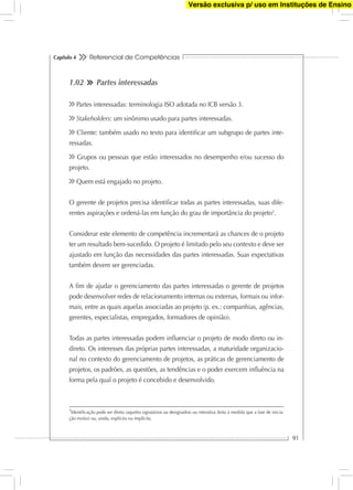 Referencial de Competências
91
Capítulo 4
1.02 Partes interessadas
Partes interessadas: terminologia ISO adotada no ICB versão 3.
Stakeholders: um sinônimo usado para partes interessadas.
Cliente: também usado no texto para identiﬁcar um subgrupo de partes inte-
ressadas.
Grupos ou pessoas que estão interessados no desempenho e/ou sucesso do
projeto.
Quem está engajado no projeto.
O gerente de projetos precisa identiﬁcar todas as partes interessadas, suas dife-
rentes aspirações e ordená-las em função do grau de importância do projeto3
.
Considerar este elemento de competência incrementará as chances de o projeto
ter um resultado bem-sucedido. O projeto é limitado pelo seu contexto e deve ser
ajustado em função das necessidades das partes interessadas. Suas expectativas
também devem ser gerenciadas.
A ﬁm de ajudar o gerenciamento das partes interessadas o gerente de projetos
pode desenvolver redes de relacionamento internas ou externas, formais ou infor-
mais, entre as quais aquelas associadas ao projeto (p. ex.: companhias, agências,
gerentes, especialistas, empregados, formadores de opinião).
Todas as partes interessadas podem inﬂuenciar o projeto de modo direto ou in-
direto. Os interesses das próprias partes interessadas, a maturidade organizacio-
nal no contexto do gerenciamento de projetos, as práticas de gerenciamento de
projetos, os padrões, as questões, as tendências e o poder exercem inﬂuência na
forma pela qual o projeto é concebido e desenvolvido.
3
Identiﬁcação pode ser direta (aqueles signatários ou designados) ou interativa (feita à medida que a fase de inicia-
ção evolui) ou, ainda, explícita ou implícita.
Versão exclusiva p/ uso em Instituções de Ensino
 