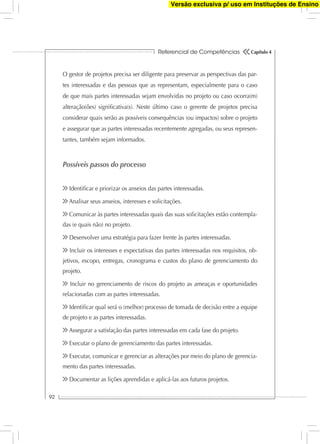 Referencial de Competências
92
Capítulo 4
O gestor de projetos precisa ser diligente para preservar as perspectivas das par-
tes interessadas e das pessoas que as representam, especialmente para o caso
de que mais partes interessadas sejam envolvidas no projeto ou caso ocorra(m)
alteração(ões) signiﬁcativa(s). Neste último caso o gerente de projetos precisa
considerar quais serão as possíveis consequências (ou impactos) sobre o projeto
e assegurar que as partes interessadas recentemente agregadas, ou seus represen-
tantes, também sejam informados.
Possíveis passos do processo
Identiﬁcar e priorizar os anseios das partes interessadas.
Analisar seus anseios, interesses e solicitações.
Comunicar às partes interessadas quais das suas solicitações estão contempla-
das (e quais não) no projeto.
Desenvolver uma estratégia para fazer frente às partes interessadas.
Incluir os interesses e expectativas das partes interessadas nos requisitos, ob-
jetivos, escopo, entregas, cronograma e custos do plano de gerenciamento do
projeto.
Incluir no gerenciamento de riscos do projeto as ameaças e oportunidades
relacionadas com as partes interessadas.
Identiﬁcar qual será o (melhor) processo de tomada de decisão entre a equipe
de projeto e as partes interessadas.
Assegurar a satisfação das partes interessadas em cada fase do projeto.
Executar o plano de gerenciamento das partes interessadas.
Executar, comunicar e gerenciar as alterações por meio do plano de gerencia-
mento das partes interessadas.
Documentar as lições aprendidas e aplicá-las aos futuros projetos.
Versão exclusiva p/ uso em Instituções de Ensino
 