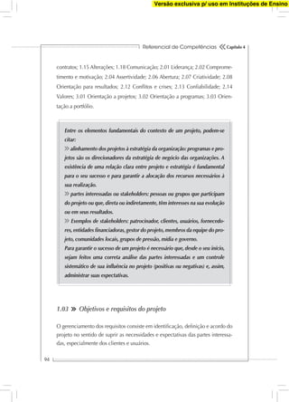 Referencial de Competências
94
Capítulo 4
contratos; 1.15 Alterações; 1.18 Comunicação; 2.01 Liderança; 2.02 Comprome-
timento e motivação; 2.04 Assertividade; 2.06 Abertura; 2.07 Criatividade; 2.08
Orientação para resultados; 2.12 Conﬂitos e crises; 2.13 Conﬁabilidade; 2.14
Valores; 3.01 Orientação a projetos; 3.02 Orientação a programas; 3.03 Orien-
tação a portfólio.
Entre os elementos fundamentais do contexto de um projeto, podem-se
citar:
alinhamento dos projetos à estratégia da organização: programas e pro-
jetos são os direcionadores da estratégia de negócio das organizações. A
existência de uma relação clara entre projeto e estratégia é fundamental
para o seu sucesso e para garantir a alocação dos recursos necessários à
sua realização.
partes interessadas ou stakeholders: pessoas ou grupos que participam
do projeto ou que, direta ou indiretamente, têm interesses na sua evolução
ou em seus resultados.
Exemplos de stakeholders: patrocinador, clientes, usuários, fornecedo-
res,entidades ﬁnanciadoras,gestor do projeto,membros da equipe do pro-
jeto, comunidades locais, grupos de pressão, mídia e governo.
Para garantir o sucesso de um projeto é necessário que, desde o seu início,
sejam feitos uma correta análise das partes interessadas e um controle
sistemático de sua inﬂuência no projeto (positivas ou negativas) e, assim,
administrar suas expectativas.
1.03 Objetivos e requisitos do projeto
O gerenciamento dos requisitos consiste em identiﬁcação, deﬁnição e acordo do
projeto no sentido de suprir as necessidades e expectativas das partes interessa-
das, especialmente dos clientes e usuários.
Versão exclusiva p/ uso em Instituções de Ensino
 