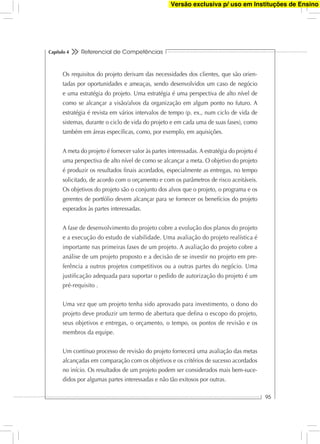 Referencial de Competências
95
Capítulo 4
Os requisitos do projeto derivam das necessidades dos clientes, que são orien-
tadas por oportunidades e ameaças, sendo desenvolvidos um caso de negócio
e uma estratégia do projeto. Uma estratégia é uma perspectiva de alto nível de
como se alcançar a visão/alvos da organização em algum ponto no futuro. A
estratégia é revista em vários intervalos de tempo (p. ex., num ciclo de vida de
sistemas, durante o ciclo de vida do projeto e em cada uma de suas fases), como
também em áreas especíﬁcas, como, por exemplo, em aquisições.
A meta do projeto é fornecer valor às partes interessadas. A estratégia do projeto é
uma perspectiva de alto nível de como se alcançar a meta. O objetivo do projeto
é produzir os resultados ﬁnais acordados, especialmente as entregas, no tempo
solicitado, de acordo com o orçamento e com os parâmetros de risco aceitáveis.
Os objetivos do projeto são o conjunto dos alvos que o projeto, o programa e os
gerentes de portfólio devem alcançar para se fornecer os benefícios do projeto
esperados às partes interessadas.
A fase de desenvolvimento do projeto cobre a evolução dos planos do projeto
e a execução do estudo de viabilidade. Uma avaliação do projeto realística é
importante nas primeiras fases de um projeto. A avaliação do projeto cobre a
análise de um projeto proposto e a decisão de se investir no projeto em pre-
ferência a outros projetos competitivos ou a outras partes do negócio. Uma
justiﬁcação adequada para suportar o pedido de autorização do projeto é um
pré-requisito .
Uma vez que um projeto tenha sido aprovado para investimento, o dono do
projeto deve produzir um termo de abertura que deﬁna o escopo do projeto,
seus objetivos e entregas, o orçamento, o tempo, os pontos de revisão e os
membros da equipe.
Um contínuo processo de revisão do projeto fornecerá uma avaliação das metas
alcançadas em comparação com os objetivos e os critérios de sucesso acordados
no início. Os resultados de um projeto podem ser considerados mais bem-suce-
didos por algumas partes interessadas e não tão exitosos por outras.
Versão exclusiva p/ uso em Instituções de Ensino
 