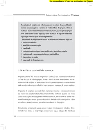 Referencial de Competências
98
Capítulo 4
A avaliação do projeto está relacionada com o estudo das possibilidades
técnicas de realização e a análise da rentabilidade do projeto. Além da
avaliação técnica e da análise econômico-ﬁnanceira,a avaliação do projeto
pode ainda incluir outros aspectos, como avaliação de impacto ambiental,
segurança, especiﬁcações de desempenho etc.
Os resultados do projeto são avaliados de acordo com diferentes aspectos:
sucesso econômico;
possibilidade de execução;
viabilidade.
vantagens e desvantagens para as diferentes partes interessadas;
conformidade com as expectativas dos stakeholders;
riscos e interferências;
capacidade de ﬁnanciamento.
1.04 Riscos: oportunidades e ameaças
O gerenciamento dos riscos é um processo contínuo que acontece durante todas
as fases do ciclo de vida do projeto, da ideia inicial até o seu encerramento. No en-
cerramento do projeto, as lições aprendidas no gerenciamento dos riscos durante
todo o projeto são uma contribuição importante para o sucesso de futuros projetos.
O gerente do projeto é responsável em manter a si mesmo e a todos os membros
da equipe do projeto trabalhando proativamente, alertando quanto aos riscos
associados ao processo de gerenciamento dos riscos, envolvendo as partes inte-
ressadas neste processo e, quando necessário, obtendo peritos apropriados como
consultores para apoiarem o gerenciamento dos riscos do projeto.
Uma técnica amplamente usada para se reduzir incertezas com relação a deter-
minado risco baseia-se no princípio sucessivo, ou seja, a redução das incertezas
Versão exclusiva p/ uso em Instituções de Ensino
 