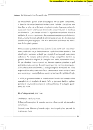 Referencial de Competências
99
Capítulo 4
de uma estimativa quando o item é decomposto em suas partes componentes.
A soma das variâncias das estimativas dos subitens é inferior à variação do item
total. Para se reduzir a variância da estimativa dos custos do projeto, os itens de
custos com maiores variâncias são decompostos para se reduzirem as incertezas
das estimativas. O processo de subdivisão é repetido sucessivamente até que as
variâncias de todos os componentes dos custos estejam abaixo de um limite acei-
tável. A mesma técnica é aplicada às estimativas da duração das atividades que
determinam o prazo do projeto a ﬁm de se diminuírem as incertezas nas estima-
tivas da duração do projeto.
Uma avaliação qualitativa dos riscos classiﬁca-os de acordo com a sua impor-
tância, como uma função do seu impacto e a probabilidade de ocorrência. Esta
classiﬁcação é usada para se decidir que estratégia deverá ser usada para se tratar
cada risco. Por exemplo, pode-se eliminar, mitigar, compartilhar, transferir ou
prevenir, desenvolver um plano de contingência ou aceitar passivamente o risco.
Os que não são aceitáveis requerem um plano de respostas apropriado, o qual
pode afetar muitos processos do projeto que requerem o exercício das competên-
cias nas três classes dos elementos. A execução do plano de respostas dos riscos
e oportunidades tem que ser controlada e continuamente atualizada quando sur-
gem novos riscos e oportunidades ou quando varia a importância já identiﬁcada.
A avaliação quantitativa dos riscos fornece um valor numérico que mede o efeito
esperado destes. A simulação de Monte Carlo, as árvores de decisão e o plane-
jamento de cenários são exemplos de poderosas técnicas de avaliações quanti-
tativas dos riscos.
Possíveis passos do processo
Identiﬁcar e avaliar os riscos.
Desenvolver um plano de respostas aos riscos e fazer que ele seja aprovado e
comunicado.
Atualizar os diferentes planos do projeto afetados pelo plano aprovado de
respostas aos riscos.
Versão exclusiva p/ uso em Instituções de Ensino
 