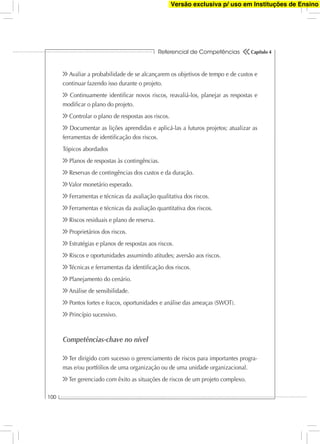 Referencial de Competências
100
Capítulo 4
Avaliar a probabilidade de se alcançarem os objetivos de tempo e de custos e
continuar fazendo isso durante o projeto.
Continuamente identiﬁcar novos riscos, reavaliá-los, planejar as respostas e
modiﬁcar o plano do projeto.
Controlar o plano de respostas aos riscos.
Documentar as lições aprendidas e aplicá-las a futuros projetos; atualizar as
ferramentas de identiﬁcação dos riscos.
Tópicos abordados
Planos de respostas às contingências.
Reservas de contingências dos custos e da duração.
Valor monetário esperado.
Ferramentas e técnicas da avaliação qualitativa dos riscos.
Ferramentas e técnicas da avaliação quantitativa dos riscos.
Riscos residuais e plano de reserva.
Proprietários dos riscos.
Estratégias e planos de respostas aos riscos.
Riscos e oportunidades assumindo atitudes; aversão aos riscos.
Técnicas e ferramentas da identiﬁcação dos riscos.
Planejamento do cenário.
Análise de sensibilidade.
Pontos fortes e fracos, oportunidades e análise das ameaças (SWOT).
Princípio sucessivo.
Competências-chave no nível
Ter dirigido com sucesso o gerenciamento de riscos para importantes progra-
mas e/ou portfólios de uma organização ou de uma unidade organizacional.
Ter gerenciado com êxito as situações de riscos de um projeto complexo.
Versão exclusiva p/ uso em Instituções de Ensino
 