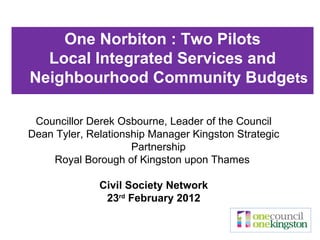 Councillor Derek Osbourne, Leader of the Council Dean Tyler, Relationship Manager Kingston Strategic Partnership  Royal Borough of Kingston upon Thames  Civil Society Network 23 rd  February 2012 One Norbiton : Two Pilots Local Integrated Services and Neighbourhood Community Budge ts 