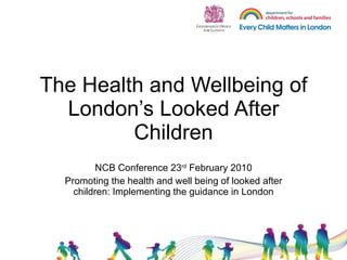 The Health and Wellbeing of London’s Looked After Children NCB Conference 23 rd  February 2010 Promoting the health and well being of looked after children: Implementing the guidance in London 