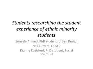 Students researching the student
experience of ethnic minority
students
Suneela Ahmed, PhD student, Urban Design
Neil Currant, OCSLD
Dianne Regisford, PhD student, Social
Sculpture

 