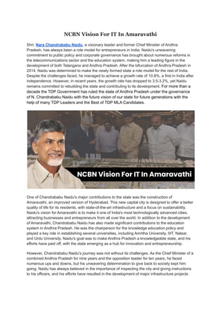 NCBN Vision For IT In Amaravathi
Shri. Nara Chandrababu Naidu, a visionary leader and former Chief Minister of Andhra
Pradesh, has always been a role model for entrepreneurs in India. Naidu's unwavering
commitment to public policy and corporate governance has brought about numerous reforms in
the telecommunications sector and the education system, making him a leading figure in the
development of both Telangana and Andhra Pradesh. After the bifurcation of Andhra Pradesh in
2014, Naidu was determined to make the newly formed state a role model for the rest of India.
Despite the challenges faced, he managed to achieve a growth rate of 10.8%, a first in India after
independence. However, in recent years, the growth rate has dropped to 3.5-3.2%, yet Naidu
remains committed to rebuilding the state and contributing to its development. For more than a
decade the TDP Government has ruled the state of Andhra Pradesh under the governance
of N. Chandrababu Naidu with the future vision of our state for future generations with the
help of many TDP Leaders and the Best of TDP MLA Candidates.
One of Chandrababu Naidu's major contributions to the state was the construction of
Amaravathi, an improved version of Hyderabad. This new capital city is designed to offer a better
quality of life for its residents, with state-of-the-art infrastructure and a focus on sustainability.
Naidu's vision for Amaravathi is to make it one of India's most technologically advanced cities,
attracting businesses and entrepreneurs from all over the world. In addition to the development
of Amaravathi, Chandrababu Naidu has also made significant contributions to the education
system in Andhra Pradesh. He was the chairperson for the knowledge education policy and
played a key role in establishing several universities, including Amritha University, IIIT, Nalsar,
and Urdu University. Naidu's goal was to make Andhra Pradesh a knowledgeable state, and his
efforts have paid off, with the state emerging as a hub for innovation and entrepreneurship.
However, Chandrababu Naidu's journey was not without its challenges. As the Chief Minister of a
combined Andhra Pradesh for nine years and the opposition leader for ten years, he faced
numerous ups and downs, but his unwavering determination to give back to society kept him
going. Naidu has always believed in the importance of inspecting the city and giving instructions
to his officers, and his efforts have resulted in the development of major infrastructure projects
 