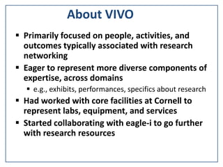 About VIVO
 Primarily focused on people, activities, and
outcomes typically associated with research
networking
 Eager to represent more diverse components of
expertise, across domains
 e.g., exhibits, performances, specifics about research
 Had worked with core facilities at Cornell to
represent labs, equipment, and services
 Started collaborating with eagle-i to go further
with research resources
 