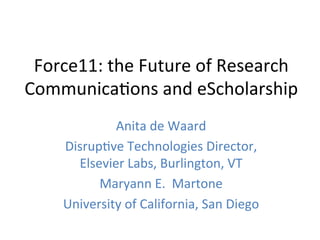 Force11:	
  the	
  Future	
  of	
  Research	
  
Communica4ons	
  and	
  eScholarship	
  
               Anita	
  de	
  Waard	
  	
  
      Disrup4ve	
  Technologies	
  Director,	
  	
  
        Elsevier	
  Labs,	
  Burlington,	
  VT	
  
            Maryann	
  E.	
  	
  Martone	
  
      University	
  of	
  California,	
  San	
  Diego	
  
 