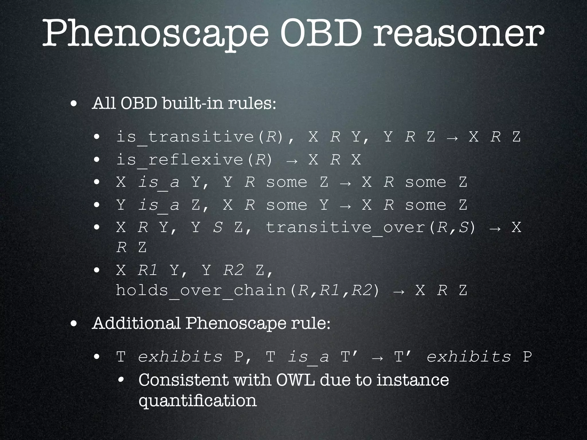 Phenoscape OBD reasoner
 • All OBD built-in rules:
   •   is_transitive(R), X R Y, Y R Z → X R Z
   •   is_reflexive(R) → X R X
   •   X is_a Y, Y R some Z → X R some Z
   •   Y is_a Z, X R some Y → X R some Z
   •   X R Y, Y S Z, transitive_over(R,S) → X
       R Z
   •   X R1 Y, Y R2 Z,
       holds_over_chain(R,R1,R2) → X R Z
 • Additional Phenoscape rule:
   • T exhibits P, T is_a T’ → T’ exhibits P
     • Consistent with OWL due to instance
         quantiﬁcation
 