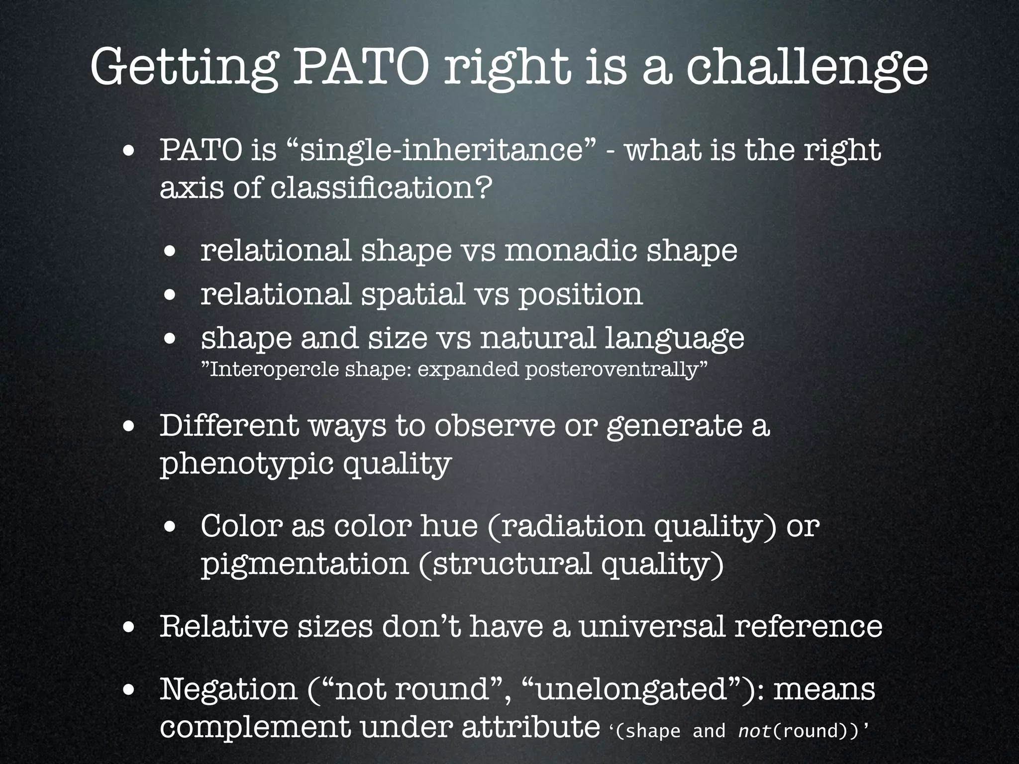 Getting PATO right is a challenge
 • PATO is “single-inheritance” - what is the right
   axis of classiﬁcation?

   • relational shape vs monadic shape
   • relational spatial vs position
   • shape and size vs natural language
      ”Interopercle shape: expanded posteroventrally”

 • Different ways to observe or generate a
   phenotypic quality

   • Color as color hue (radiation quality) or
      pigmentation (structural quality)

 • Relative sizes don’t have a universal reference
 • Negation (“not round”, “unelongated”): means
   complement under attribute ‘(shape              and not(round))’
 