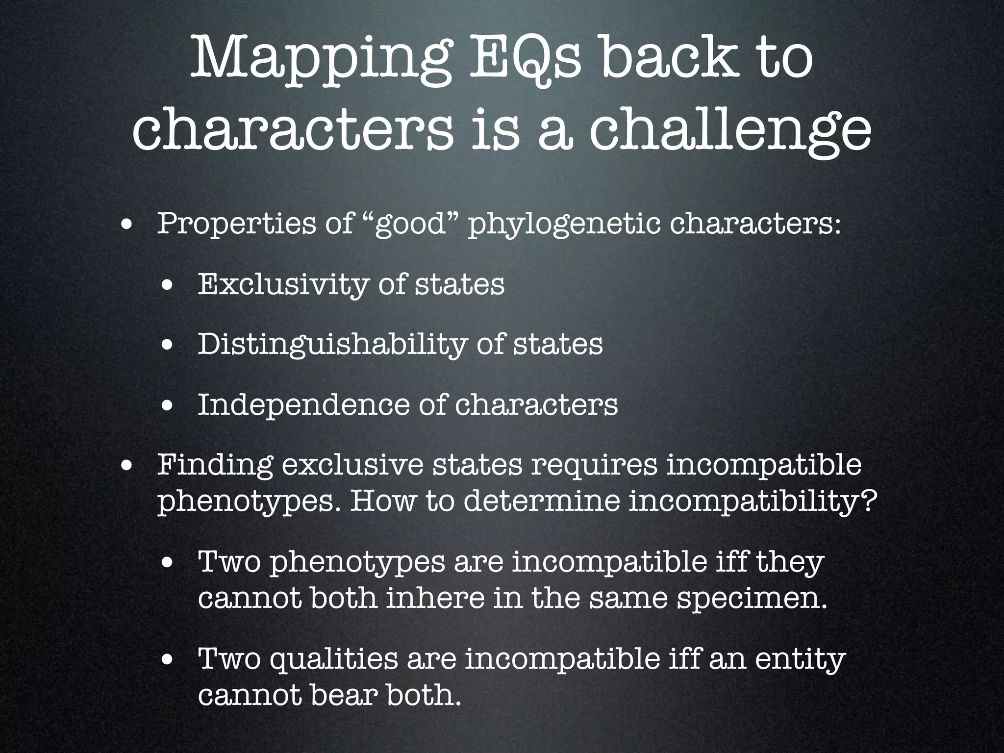 Mapping EQs back to
 characters is a challenge
• Properties of “good” phylogenetic characters:
  • Exclusivity of states
  • Distinguishability of states
  • Independence of characters
• Finding exclusive states requires incompatible
  phenotypes. How to determine incompatibility?

  • Two phenotypes are incompatible iff they
     cannot both inhere in the same specimen.

  • Two qualities are incompatible iff an entity
     cannot bear both.
 