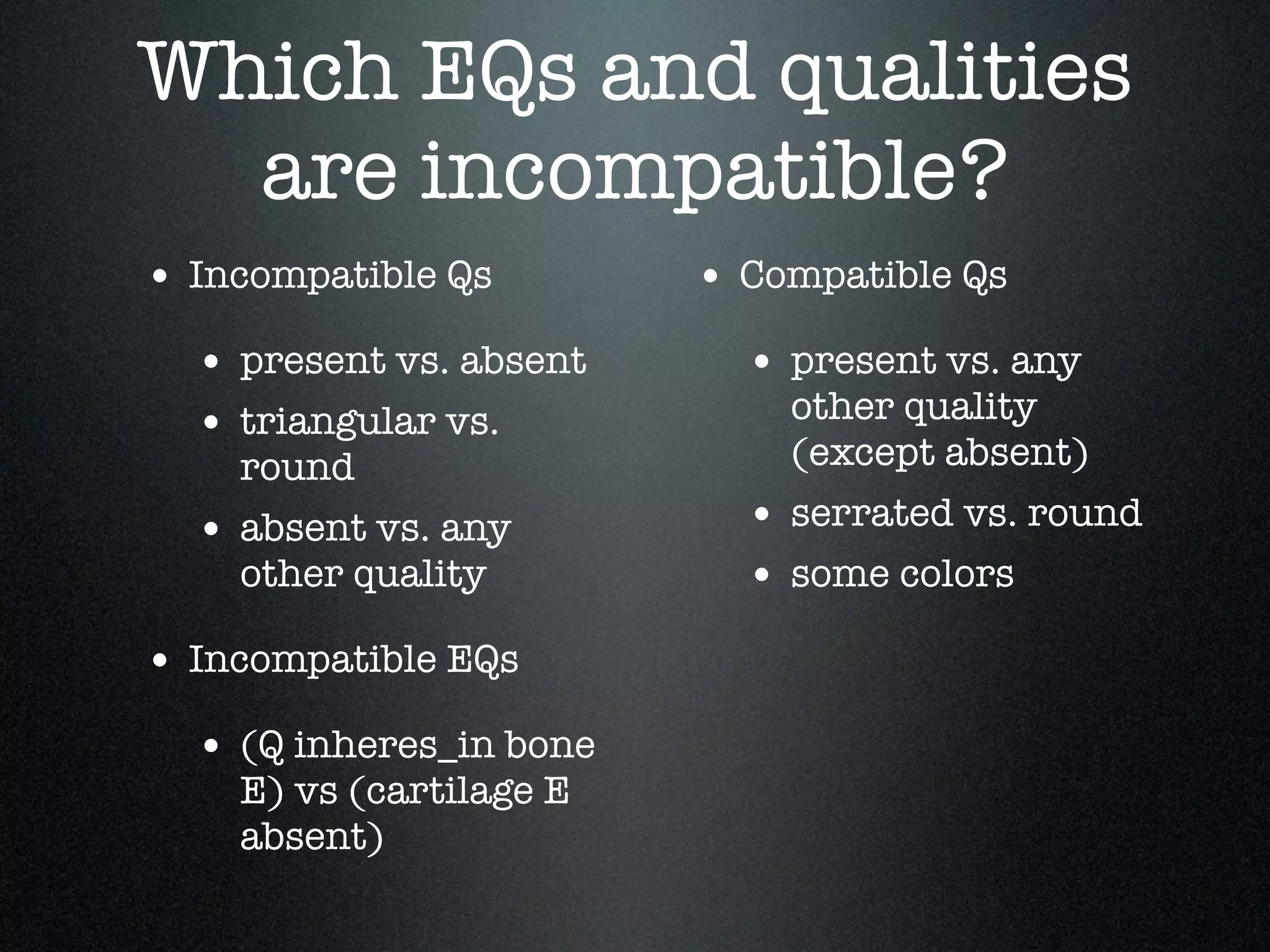 Which EQs and qualities
  are incompatible?
• Incompatible Qs        • Compatible Qs
  • present vs. absent     • present vs. any
  • triangular vs.           other quality
    round                    (except absent)

  • absent vs. any         • serrated vs. round
    other quality          • some colors
• Incompatible EQs
  • (Q inheres_in bone
    E) vs (cartilage E
    absent)
 